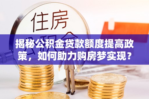 米林揭秘公积金贷款额度提高政策，如何助力购房梦实现？