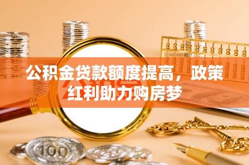 米林公积金贷款额度提高，政策红利助力购房梦