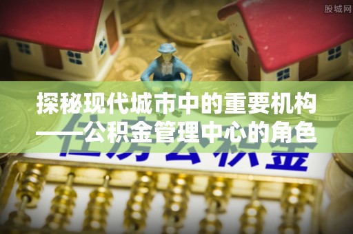 米林探秘现代城市中的重要机构——公积金管理中心的角色与使命