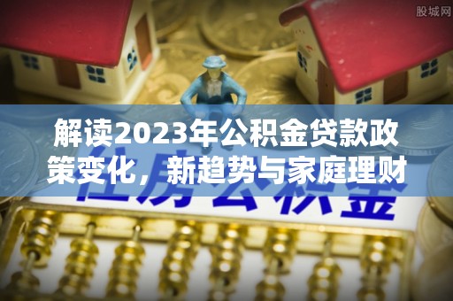 米林解读2023年公积金贷款政策变化，新趋势与家庭理财规划