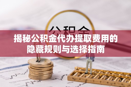 米林揭秘公积金代办提取费用的隐藏规则与选择指南