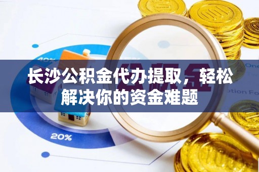 米林长沙公积金代办提取，轻松解决你的资金难题