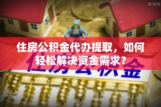 米林住房公积金代办提取，如何轻松解决资金需求？